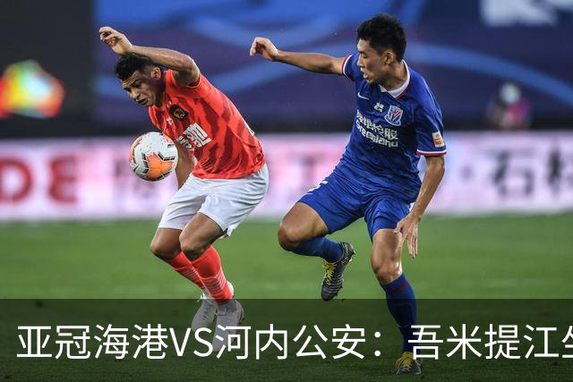 亚冠海港VS河内公安：吾米提江坐镇 刘祝润出击 6大外援领衔中轴线