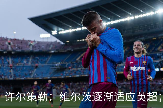 许尔策勒：维尔茨逐渐适应英超；我们去安菲尔德是为了赢球