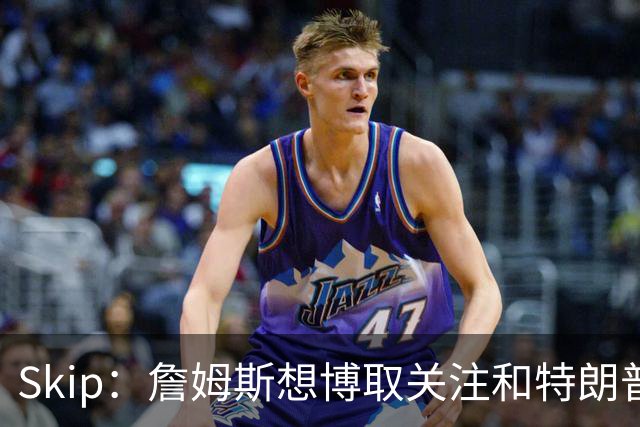 Skip：詹姆斯想博取关注&特朗普只是在玩政治 但LBJ场下是好榜样